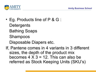 Eg. Products line of P & G : Detergents Bathing Soaps Shampoos Disposable Diapers etc. If, Pantene comes in 4 variants in 3 different sizes, the depth of the product mix becomes 4 X 3 = 12. This can also be referred as Stock Keeping Units (SKU’s) 