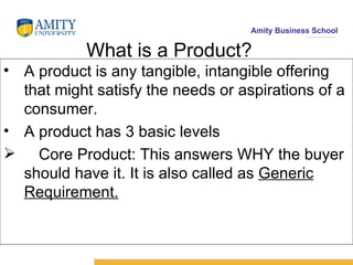 What is a Product? A product is any tangible, intangible offering that might satisfy the needs or aspirations of a consumer. A product has 3 basic levels Core Product: This answers WHY the buyer should have it. It is also called as  Generic Requirement. 