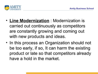 Line Modernization  : Modernization is carried out continuously as competitors  are constantly growing and coming out with new products and ideas. In this process an Organization should not be too early, if so, It can harm the existing product or late so that competitors already have a hold in the market. 