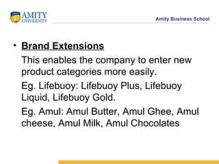 Brand Extensions This enables the company to enter new product categories more easily. Eg. Lifebuoy: Lifebuoy Plus, Lifebuoy Liquid, Lifebuoy Gold.  Eg. Amul: Amul Butter, Amul Ghee, Amul cheese, Amul Milk, Amul Chocolates 