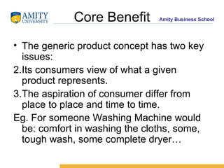 Core Benefit The generic product concept has two key issues: Its consumers view of what a given product represents. The aspiration of consumer differ from place to place and time to time. Eg. For someone Washing Machine would be: comfort in washing the cloths, some, tough wash, some complete dryer… 