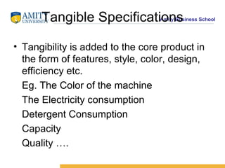 Tangible Specifications Tangibility is added to the core product in the form of features, style, color, design, efficiency etc. Eg. The Color of the machine The Electricity consumption Detergent Consumption Capacity Quality ….  