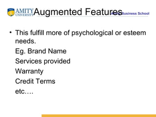 Augmented Features This fulfill more of psychological or esteem needs.  Eg. Brand Name Services provided Warranty Credit Terms  etc…. 