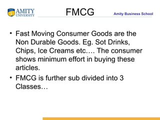 FMCG Fast Moving Consumer Goods are the  Non Durable Goods. Eg. Sot Drinks, Chips, Ice Creams etc…. The consumer shows minimum effort in buying these articles. FMCG is further sub divided into 3 Classes… 