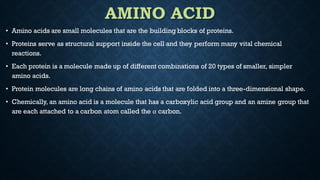 AMINO ACID
• Amino acids are small molecules that are the building blocks of proteins.
• Proteins serve as structural support inside the cell and they perform many vital chemical
reactions.
• Each protein is a molecule made up of different combinations of 20 types of smaller, simpler
amino acids.
• Protein molecules are long chains of amino acids that are folded into a three-dimensional shape.
• Chemically, an amino acid is a molecule that has a carboxylic acid group and an amine group that
are each attached to a carbon atom called the α carbon.
 
