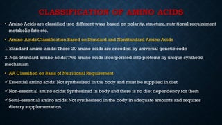 CLASSIFICATION OF AMINO ACIDS
• Amino Acids are classified into different ways based on polarity, structure, nutritional requirement
metabolic fate etc.
• Amino-Acids Classification Based on Standard and NonStandard Amino Acids
1. Standard amino-acids:Those 20 amino acids are encoded by universal genetic code
2. Non-Standard amino-acids:Two amino acids incorporated into proteins by unique synthetic
mechanism
• AA Classified on Basis of Nutritional Requirement
✓Essential amino acids: Not synthesised in the body and must be supplied in diet
✓Non-essential amino acids: Synthesized in body and there is no diet dependency for them
✓Semi-essential amino acids: Not synthesised in the body in adequate amounts and requires
dietary supplementation.
 