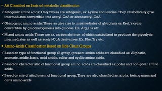 • AA Classified on Basis of metabolic classification
✓Ketogenic amino acids: Only two aa are ketogenic, ex. Lysine and leucine. They catabolically give
intermediates convertible into acetyl-CoA or acetoacetyl-CoA
✓Glucogenic amino acids:Those aa give rise to intermediates of glycolysis or Kreb’s cycle
convertible by gluconeogenesis into glucose. Ex. Arg, His etc.
✓Mixed amino acids:There are aa, carbon skeleton of which catabolized to produce the glycolytic
intermediates as well as acetyl-CoA derivatives. Ex. Phe, Try etc.
▪ Amino-Acids Classification Based on Side Chain Groups
✓Based on type of functional group (R group) present amino acids are classified as: Aliphatic,
aromatic, acidic,basic, acid amide, sulfur and cyclic amino acids.
✓Based on characteristic of functional group amino acids are classified as: polar and non-polar amino
acids.
✓Based on site of attachment of functional group.They are also classified as: alpha, beta, gamma and
delta amino acids.
 