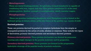 • Metalloproteins
These are metal-binding proteins. A ß-globulin, termed transferrin is capable of
combining with iron, copper and zinc. This protein constitutes 3% of the total
plasma protein. Another example is ceruloplasmin, which contains copper.
• Phosphoproteins
These are proteins containing phosphoric acid. Phosphoric acid is linked to the
hydroxyl group of certain amino acids like serine in the protein e.g., casein of milk
Derived proteins:
These are proteins derived by partial to complete hydrolysis from the simple or
conjugated proteins by the action of acids, alkalies or enzymes. They include two types
of derivatives, primary-derived proteins and secondary-derived proteins
Primary-derived protein:These protein derivatives are formed by processes
causing only slight changes in the protein molecule and its properties.
Secondary-derived proteins:These proteins are formed in the progressive
hydrolytic cleavage of the peptide bonds of protein molecule.
 