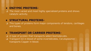 ● ENZYMIC PROTEINS-
❏ The most varied and most highly specialized proteins and shows
catalytic activity.
● STRUCTURAL PROTEINS-
❏ This types of proteins form major components of tendons, cartilages
and bones.
● TRANSPORT OR CARRIER PROTEINS-
❏ A type of protein that transports select biomolecules.
❏ Transport O2 in blood of some invertebrates, Ceruloplasmin
transports Copper in blood.
 