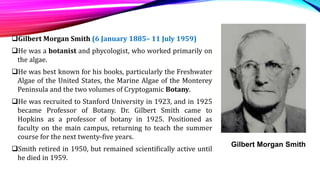 Gilbert Morgan Smith (6 January 1885– 11 July 1959)
He was a botanist and phycologist, who worked primarily on
the algae.
He was best known for his books, particularly the Freshwater
Algae of the United States, the Marine Algae of the Monterey
Peninsula and the two volumes of Cryptogamic Botany.
He was recruited to Stanford University in 1923, and in 1925
became Professor of Botany. Dr. Gilbert Smith came to
Hopkins as a professor of botany in 1925. Positioned as
faculty on the main campus, returning to teach the summer
course for the next twenty-five years.
Smith retired in 1950, but remained scientifically active until
he died in 1959.
Gilbert Morgan Smith
 