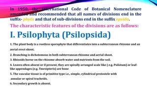 In 1950, the International Code of Botanical Nomenclature
amended and recommended that all names of divisions end in the
suffix- phyta and that of sub-divisions end in the suffix opsida.
The characteristic features of the divisions are as follows:
I. Psilophyta (Psilopsida)
1. The plant body is a rootless sporophyte that differentiates into a subterranean rhizome and an
aerial erect shoot.
2. Branching is dichotomous in both subterranean rhizome and aerial shoot.
3. Rhizoids borne on the rhizome absorb water and nutrients from the soil.
4. Leaves often absent or if present, they are spirally arranged scale like ( e.g. Psilotum) or leaf-
like appendages (e.g. Tmesipteris) are bone
5. The vascular tissue is of primitive type i.e., simple, cylindrical protostele with
annular or spiral tracheids.
6. Secondary growth is absent.
 