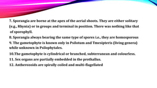 7. Sporangia are borne at the apex of the aerial shoots. They are either solitary
(e.g., Rhynia) or in groups and terminal in position. There was nothing like that
of sporophyll.
8. Sporangia always bearing the same type of spores i.e., they are homosporous
9. The gametophyte is known only in Psilotum and Tmesipteris (living genera)
while unknown in Psilophytales.
10.The gametophyte is cylindrical or branched, subterranean and colourless.
11. Sex organs are partially embedded in the prothallus.
12. Antherozoids are spirally coiled and multi-flagellated
 