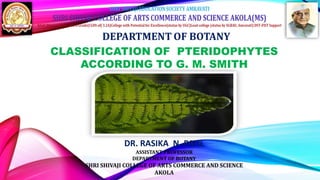CLASSIFICATION OF PTERIDOPHYTES
ACCORDING TO G. M. SMITH
DR. RASIKA N. PATIL
ASSISTANT PROFESSOR
DEPARTMENT OF BOTANY
SHRI SHIVAJI COLLEGE OF ARTS COMMERCE AND SCIENCE
AKOLA
 
