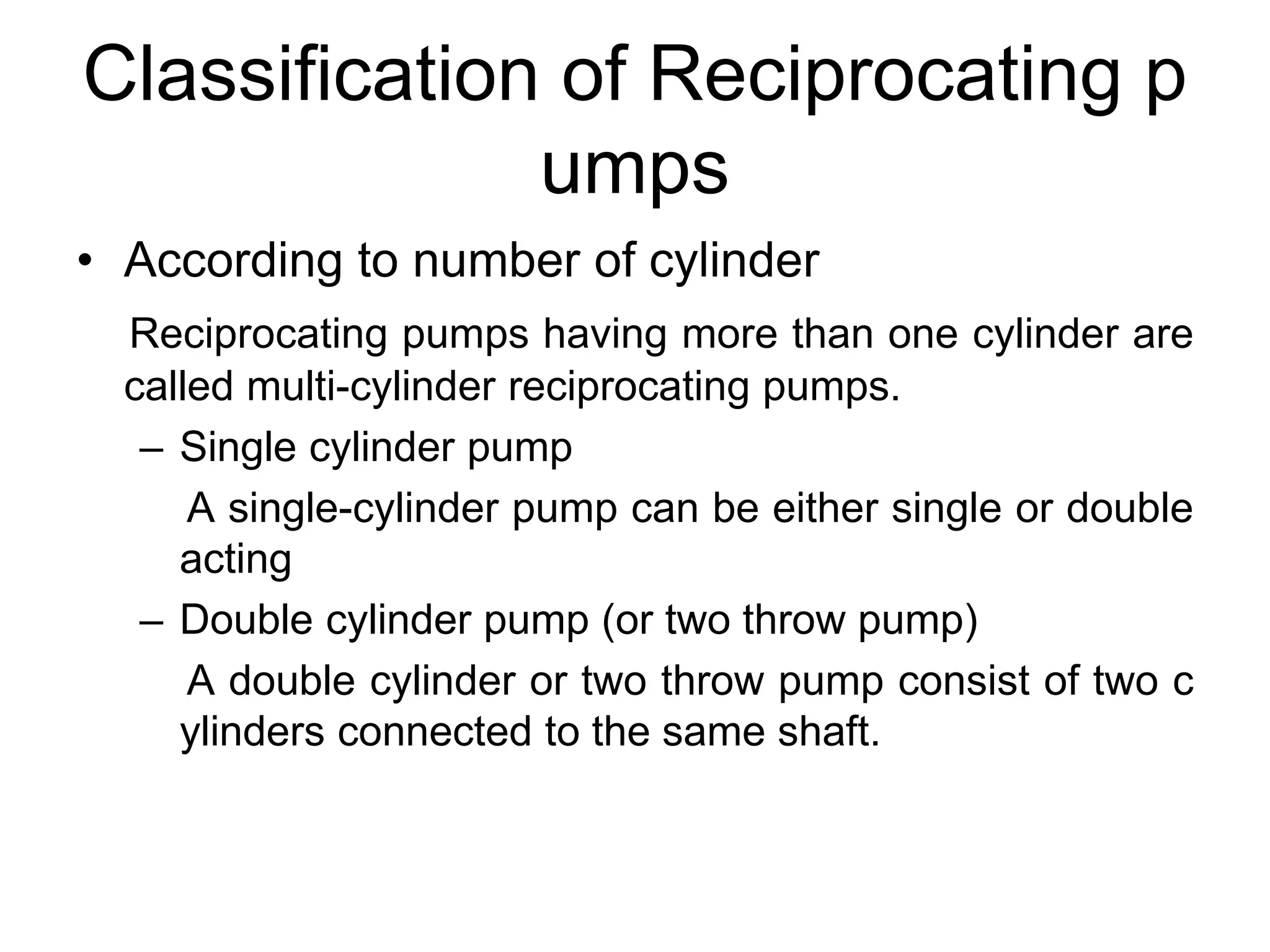 Classification of Reciprocating p
umps
• According to number of cylinder
Reciprocating pumps having more than one cylinder are
called multi-cylinder reciprocating pumps.
– Single cylinder pump
A single-cylinder pump can be either single or double
acting
– Double cylinder pump (or two throw pump)
A double cylinder or two throw pump consist of two c
ylinders connected to the same shaft.
 
