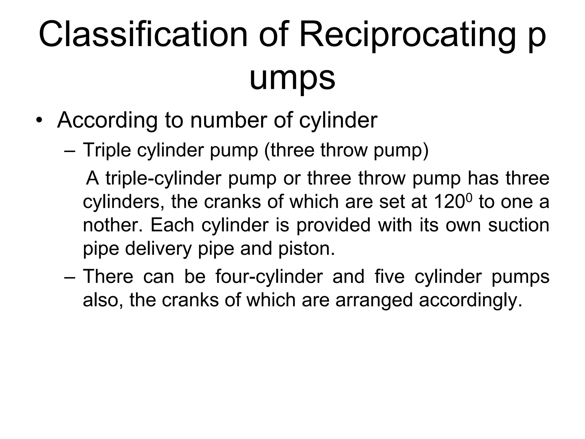 Classification of Reciprocating p
umps
• According to number of cylinder
– Triple cylinder pump (three throw pump)
A triple-cylinder pump or three throw pump has three
cylinders, the cranks of which are set at 1200 to one a
nother. Each cylinder is provided with its own suction
pipe delivery pipe and piston.
– There can be four-cylinder and five cylinder pumps
also, the cranks of which are arranged accordingly.
 