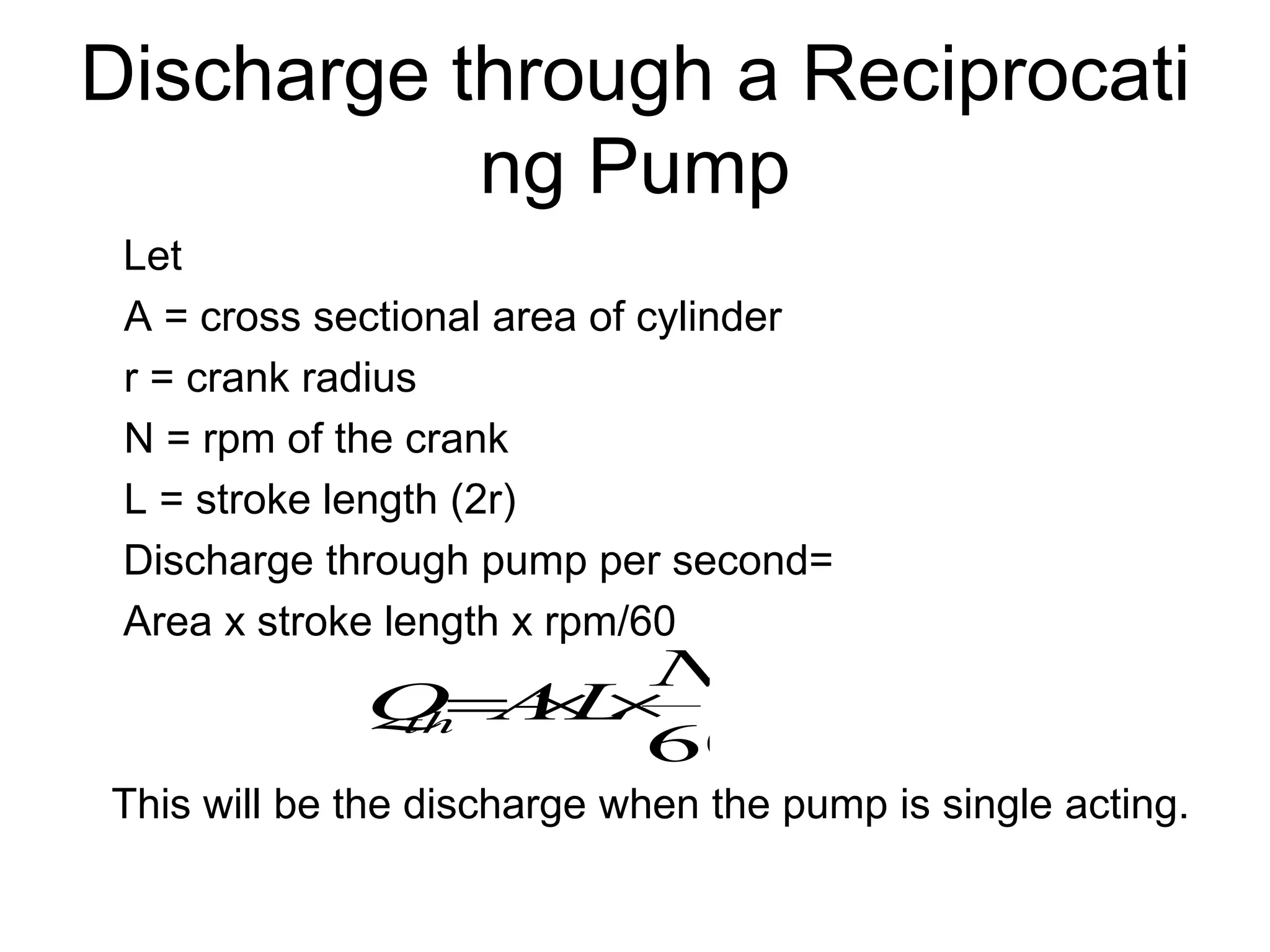 Discharge through a Reciprocati
ng Pump
Let
A = cross sectional area of cylinder
r = crank radius
N = rpm of the crank
L = stroke length (2r)
Discharge through pump per second=
Area x stroke length x rpm/60
This will be the discharge when the pump is single acting.
60
N
L
A
Q
th 


 