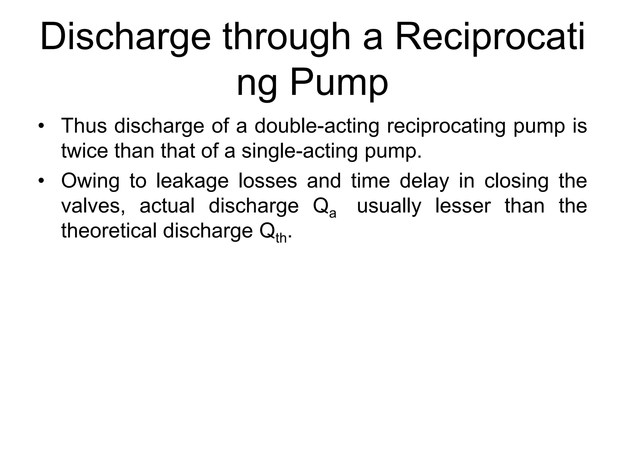 Discharge through a Reciprocati
ng Pump
• Thus discharge of a double-acting reciprocating pump is
twice than that of a single-acting pump.
• Owing to leakage losses and time delay in closing the
valves, actual discharge Qa usually lesser than the
theoretical discharge Qth.
 