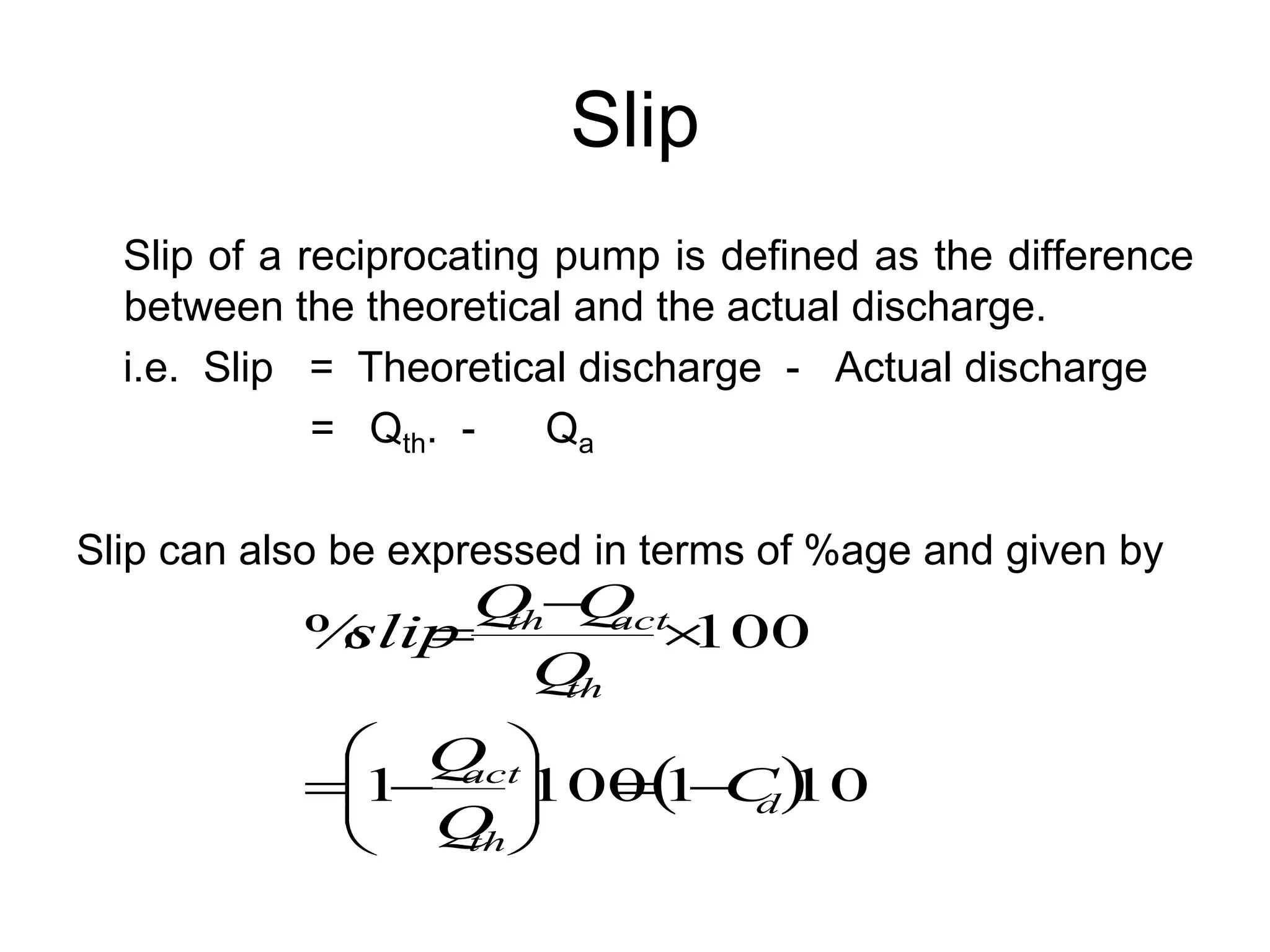 Slip
Slip of a reciprocating pump is defined as the difference
between the theoretical and the actual discharge.
i.e. Slip = Theoretical discharge - Actual discharge
= Qth. - Qa
Slip can also be expressed in terms of %age and given by
 
100
1
100
1
100
%
d
th
act
th
act
th
C
Q
Q
Q
Q
Q
slip















 