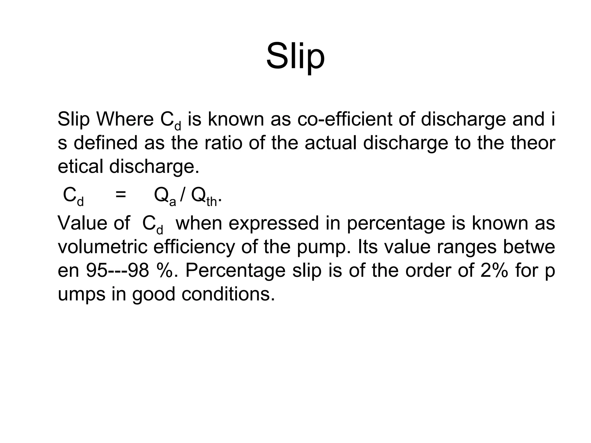 Slip
Slip Where Cd is known as co-efficient of discharge and i
s defined as the ratio of the actual discharge to the theor
etical discharge.
Cd = Qa / Qth.
Value of Cd when expressed in percentage is known as
volumetric efficiency of the pump. Its value ranges betwe
en 95---98 %. Percentage slip is of the order of 2% for p
umps in good conditions.
 