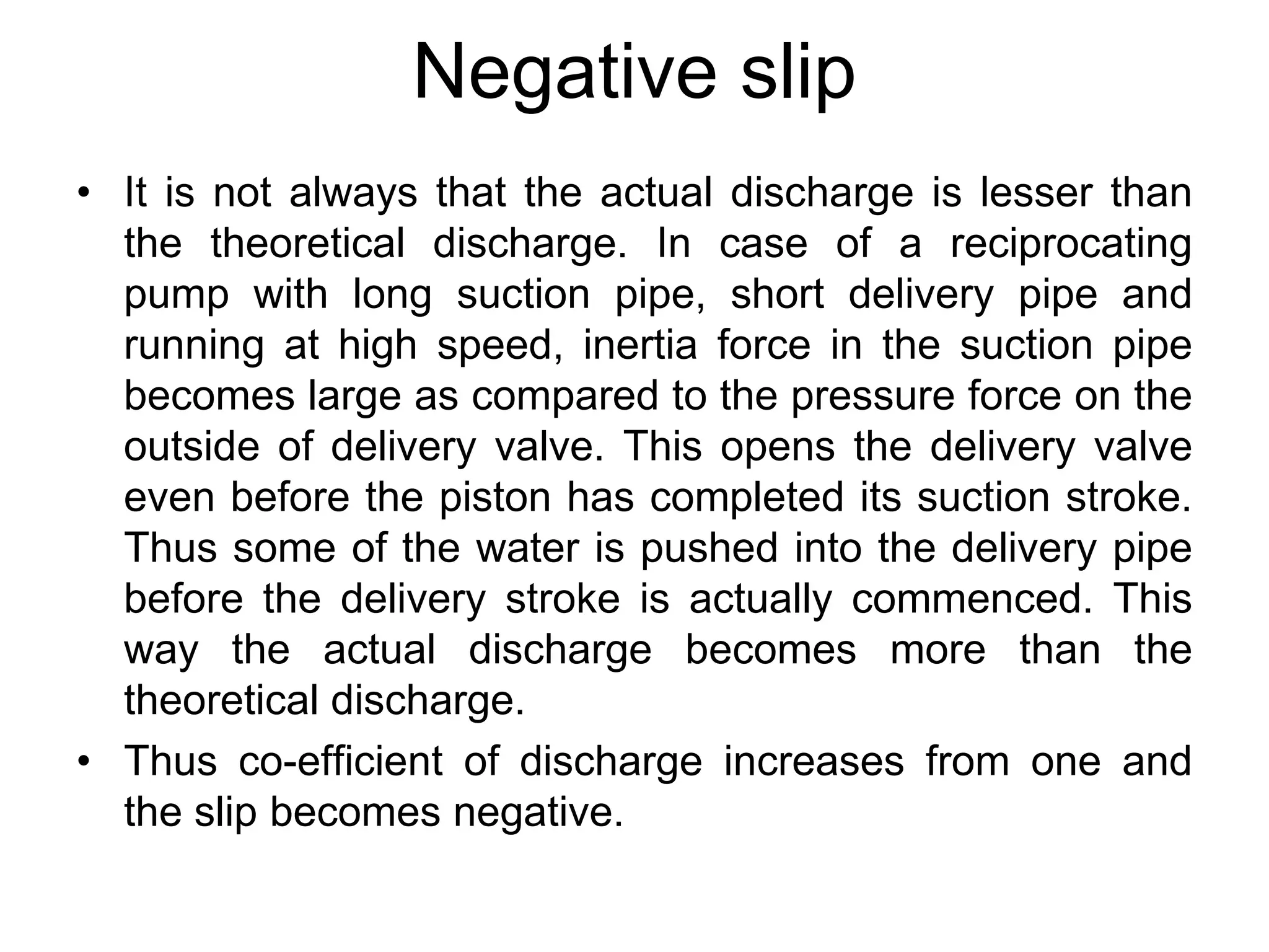 Negative slip
• It is not always that the actual discharge is lesser than
the theoretical discharge. In case of a reciprocating
pump with long suction pipe, short delivery pipe and
running at high speed, inertia force in the suction pipe
becomes large as compared to the pressure force on the
outside of delivery valve. This opens the delivery valve
even before the piston has completed its suction stroke.
Thus some of the water is pushed into the delivery pipe
before the delivery stroke is actually commenced. This
way the actual discharge becomes more than the
theoretical discharge.
• Thus co-efficient of discharge increases from one and
the slip becomes negative.
 