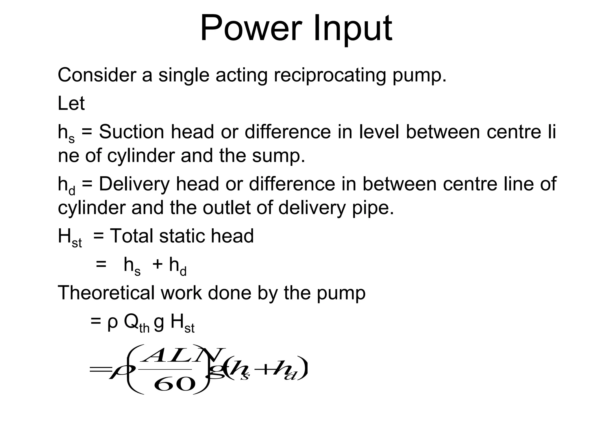 Power Input
Consider a single acting reciprocating pump.
Let
hs = Suction head or difference in level between centre li
ne of cylinder and the sump.
hd = Delivery head or difference in between centre line of
cylinder and the outlet of delivery pipe.
Hst = Total static head
= hs + hd
Theoretical work done by the pump
= ρ Qth g Hst
 
d
s h
h
g
ALN








60

 