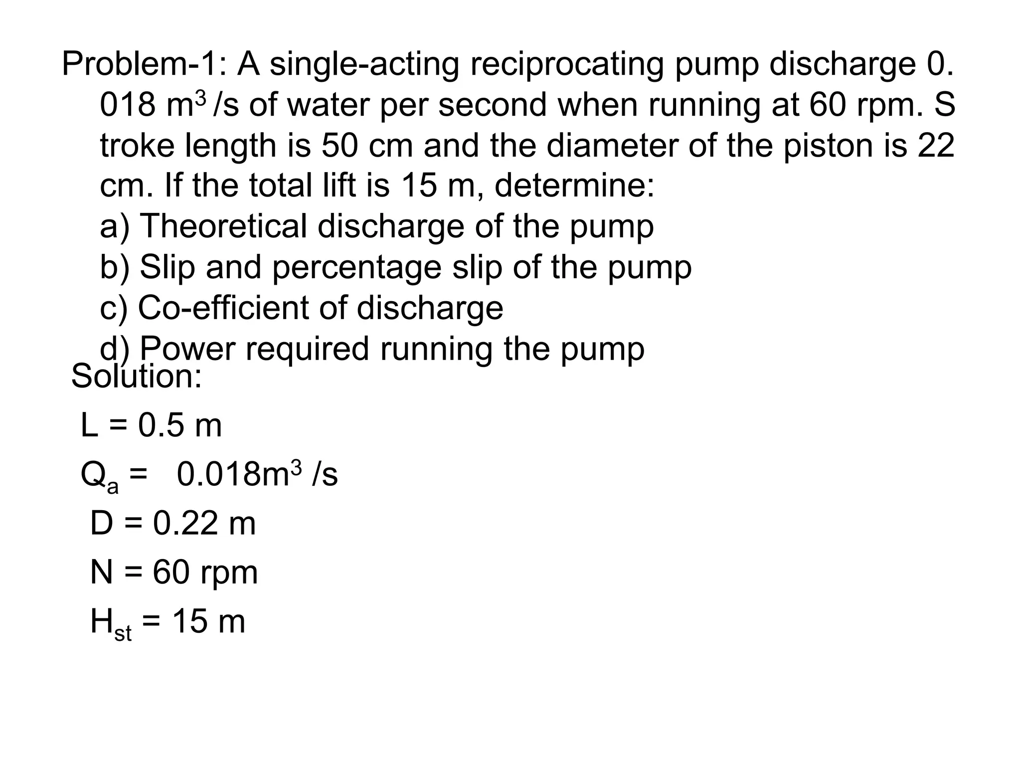 Problem-1: A single-acting reciprocating pump discharge 0.
018 m3 /s of water per second when running at 60 rpm. S
troke length is 50 cm and the diameter of the piston is 22
cm. If the total lift is 15 m, determine:
a) Theoretical discharge of the pump
b) Slip and percentage slip of the pump
c) Co-efficient of discharge
d) Power required running the pump
Solution:
L = 0.5 m
Qa = 0.018m3 /s
D = 0.22 m
N = 60 rpm
Hst = 15 m
 