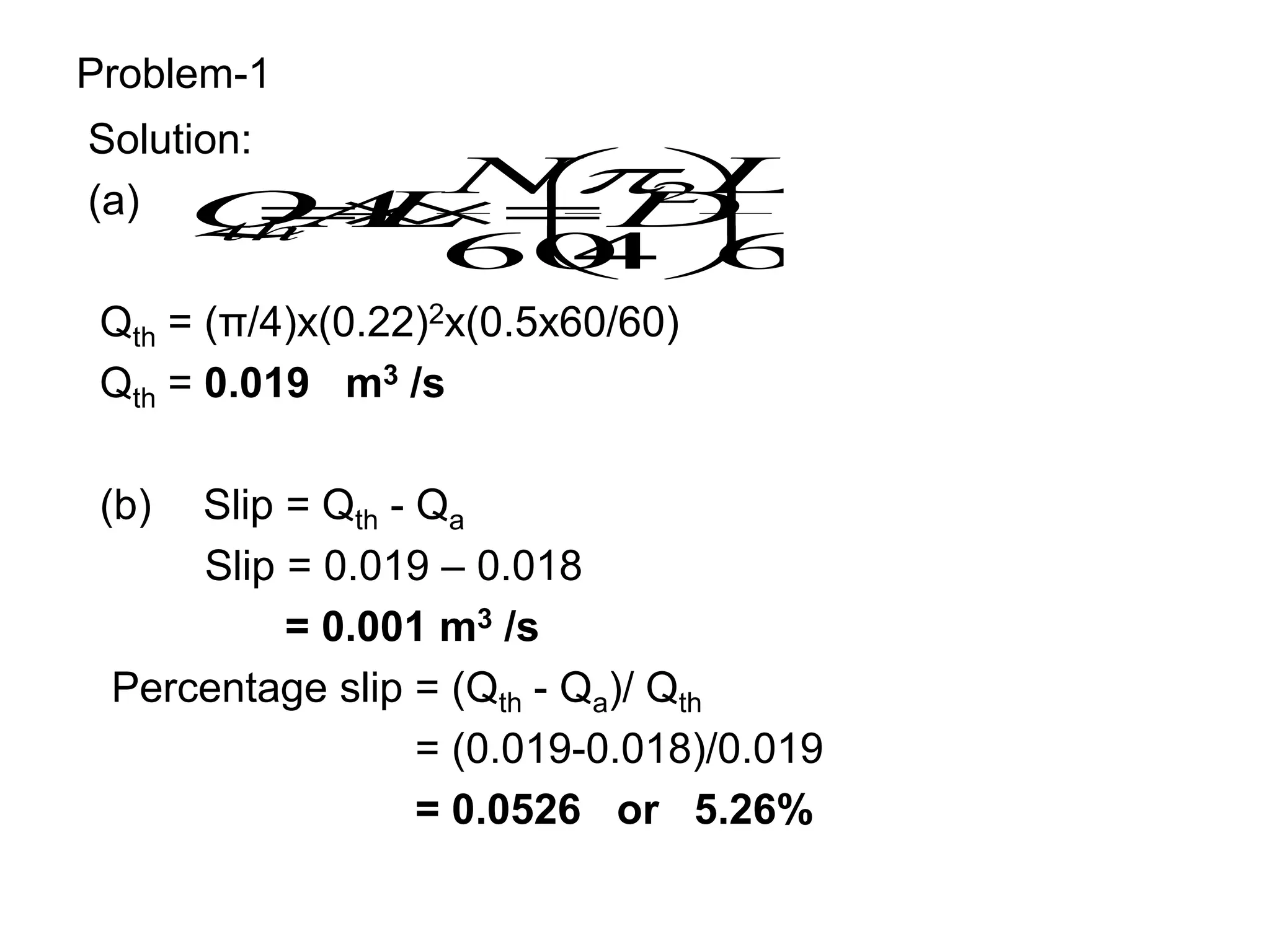 Problem-1
Solution:
(a)
Qth = (π/4)x(0.22)2x(0.5x60/60)
Qth = 0.019 m3 /s
(b) Slip = Qth - Qa
Slip = 0.019 – 0.018
= 0.001 m3 /s
Percentage slip = (Qth - Qa)/ Qth
= (0.019-0.018)/0.019
= 0.0526 or 5.26%
60
4
60
2LN
D
N
L
A
Q
th 










 