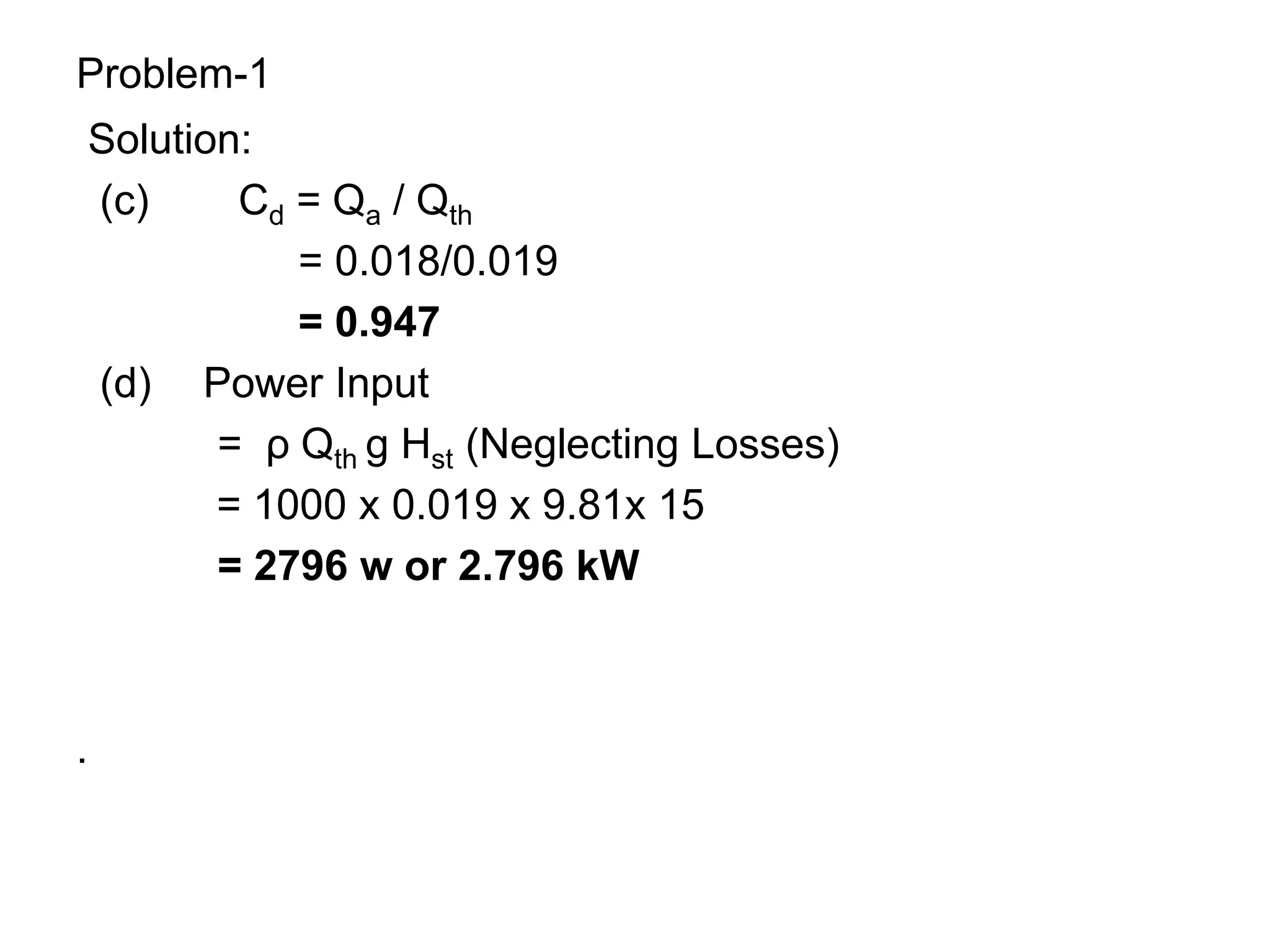 Problem-1
Solution:
(c) Cd = Qa / Qth
= 0.018/0.019
= 0.947
(d) Power Input
= ρ Qth g Hst (Neglecting Losses)
= 1000 x 0.019 x 9.81x 15
= 2796 w or 2.796 kW
.
 