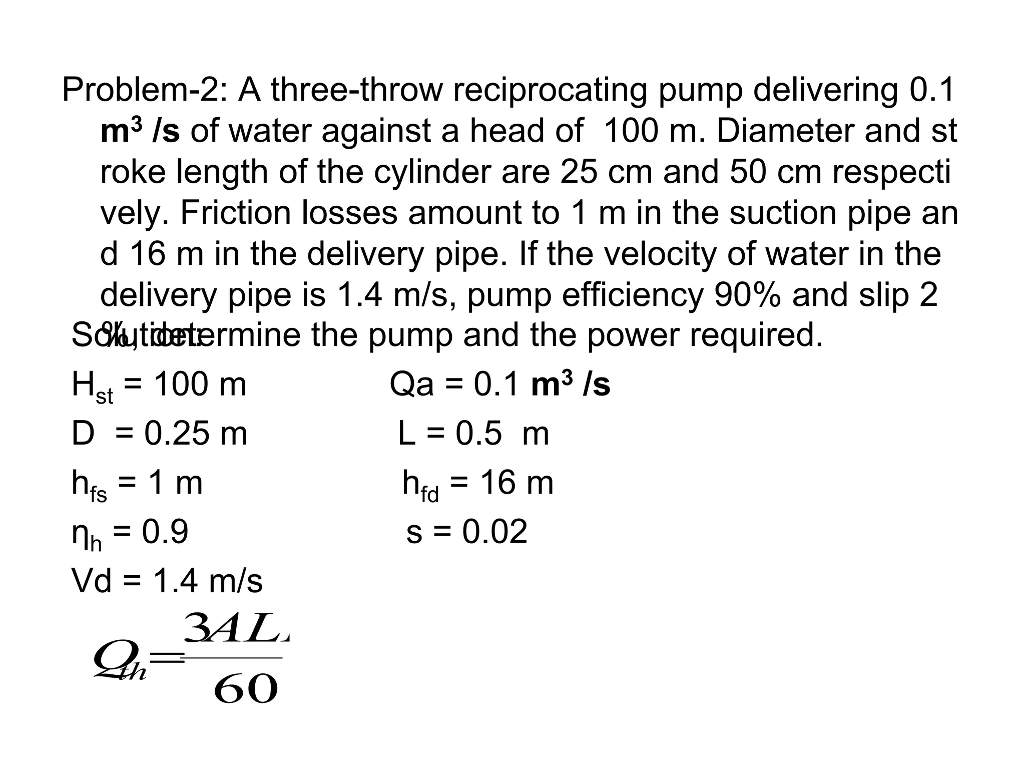 Problem-2: A three-throw reciprocating pump delivering 0.1
m3 /s of water against a head of 100 m. Diameter and st
roke length of the cylinder are 25 cm and 50 cm respecti
vely. Friction losses amount to 1 m in the suction pipe an
d 16 m in the delivery pipe. If the velocity of water in the
delivery pipe is 1.4 m/s, pump efficiency 90% and slip 2
%, determine the pump and the power required.
Solution:
Hst = 100 m Qa = 0.1 m3 /s
D = 0.25 m L = 0.5 m
hfs = 1 m hfd = 16 m
ηh = 0.9 s = 0.02
Vd = 1.4 m/s
60
3
ALN
Q
th
 