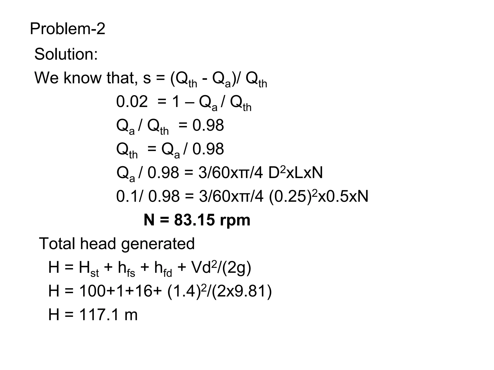 Problem-2
Solution:
We know that, s = (Qth - Qa)/ Qth
0.02 = 1 – Qa / Qth
Qa / Qth = 0.98
Qth = Qa / 0.98
Qa / 0.98 = 3/60xπ/4 D2xLxN
0.1/ 0.98 = 3/60xπ/4 (0.25)2x0.5xN
N = 83.15 rpm
Total head generated
H = Hst + hfs + hfd + Vd2/(2g)
H = 100+1+16+ (1.4)2/(2x9.81)
H = 117.1 m
 