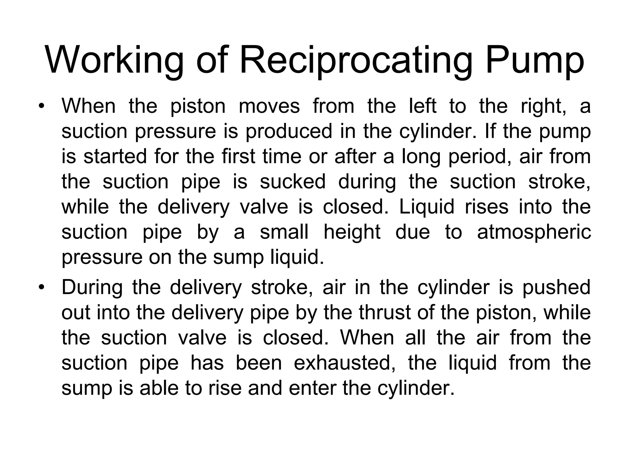 Working of Reciprocating Pump
• When the piston moves from the left to the right, a
suction pressure is produced in the cylinder. If the pump
is started for the first time or after a long period, air from
the suction pipe is sucked during the suction stroke,
while the delivery valve is closed. Liquid rises into the
suction pipe by a small height due to atmospheric
pressure on the sump liquid.
• During the delivery stroke, air in the cylinder is pushed
out into the delivery pipe by the thrust of the piston, while
the suction valve is closed. When all the air from the
suction pipe has been exhausted, the liquid from the
sump is able to rise and enter the cylinder.
 