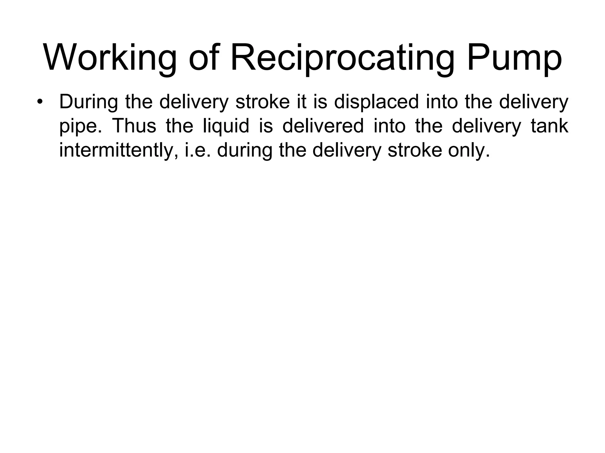 Working of Reciprocating Pump
• During the delivery stroke it is displaced into the delivery
pipe. Thus the liquid is delivered into the delivery tank
intermittently, i.e. during the delivery stroke only.
 