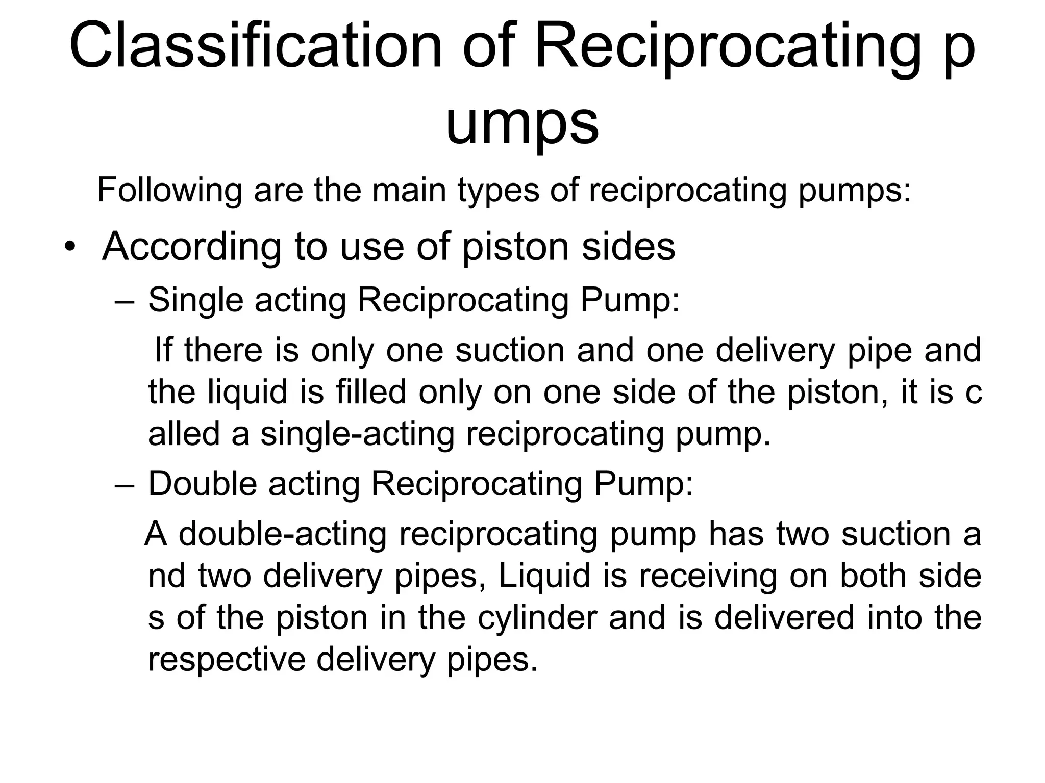 Classification of Reciprocating p
umps
Following are the main types of reciprocating pumps:
• According to use of piston sides
– Single acting Reciprocating Pump:
If there is only one suction and one delivery pipe and
the liquid is filled only on one side of the piston, it is c
alled a single-acting reciprocating pump.
– Double acting Reciprocating Pump:
A double-acting reciprocating pump has two suction a
nd two delivery pipes, Liquid is receiving on both side
s of the piston in the cylinder and is delivered into the
respective delivery pipes.
 