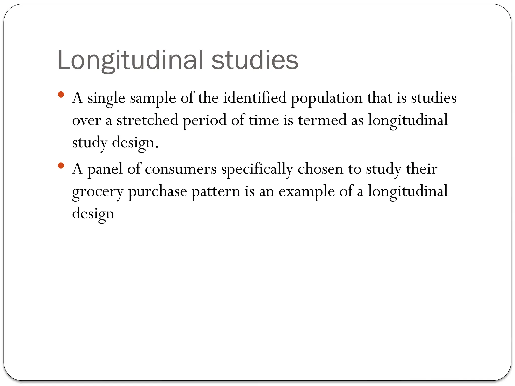 Longitudinal studies
 A single sample of the identified population that is studies
over a stretched period of time is termed as longitudinal
study design.
 A panel of consumers specifically chosen to study their
grocery purchase pattern is an example of a longitudinal
design
 