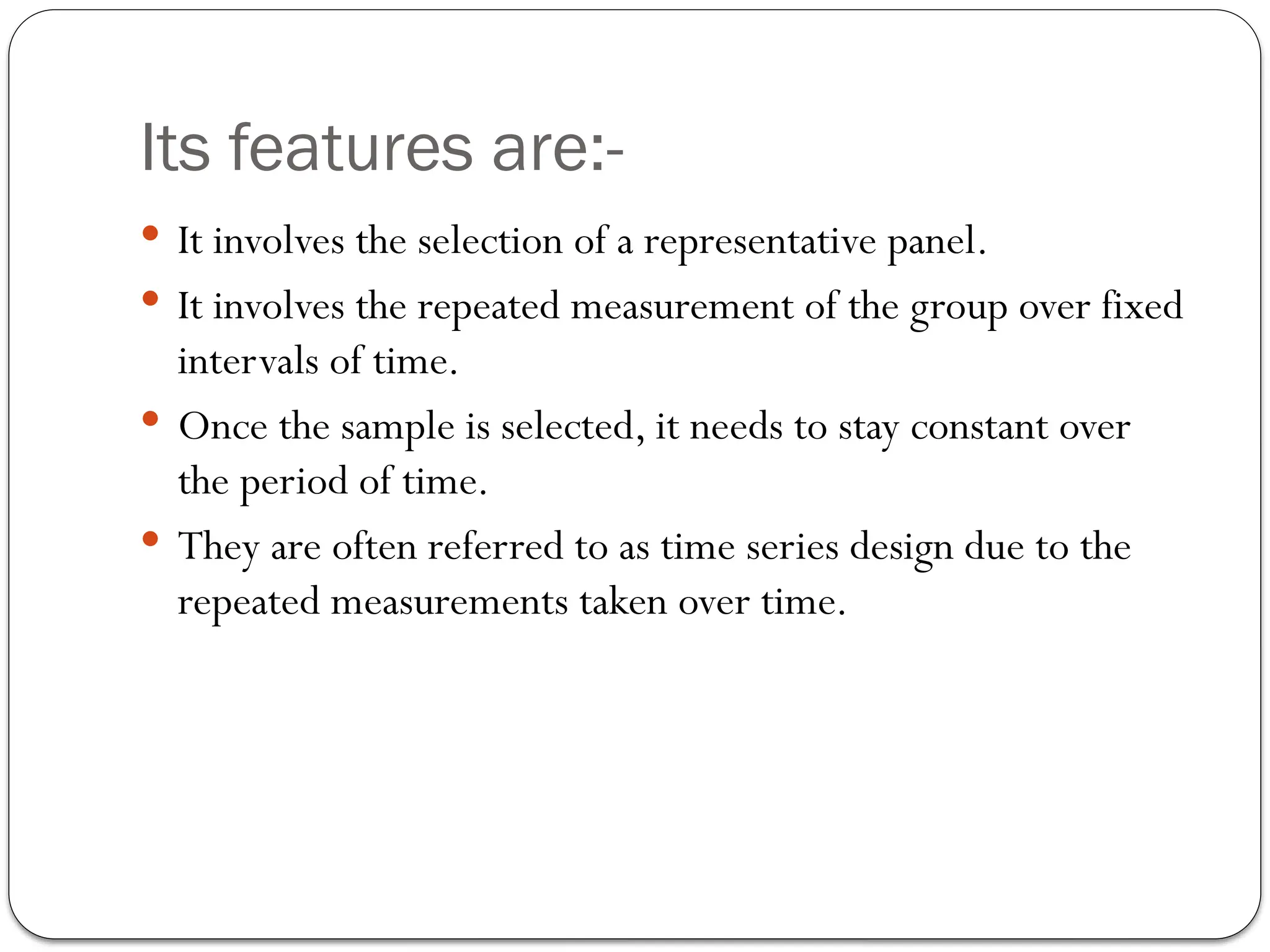 Its features are:-
 It involves the selection of a representative panel.
 It involves the repeated measurement of the group over fixed
intervals of time.
 Once the sample is selected, it needs to stay constant over
the period of time.
 They are often referred to as time series design due to the
repeated measurements taken over time.
 