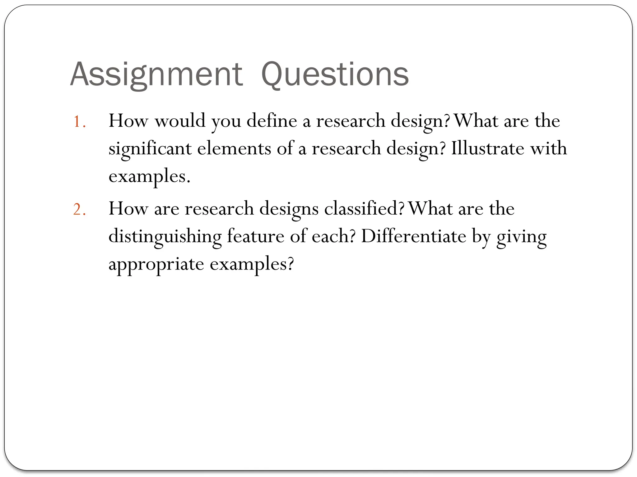 Assignment Questions
1. How would you define a research design?What are the
significant elements of a research design? Illustrate with
examples.
2. How are research designs classified?What are the
distinguishing feature of each? Differentiate by giving
appropriate examples?
 
