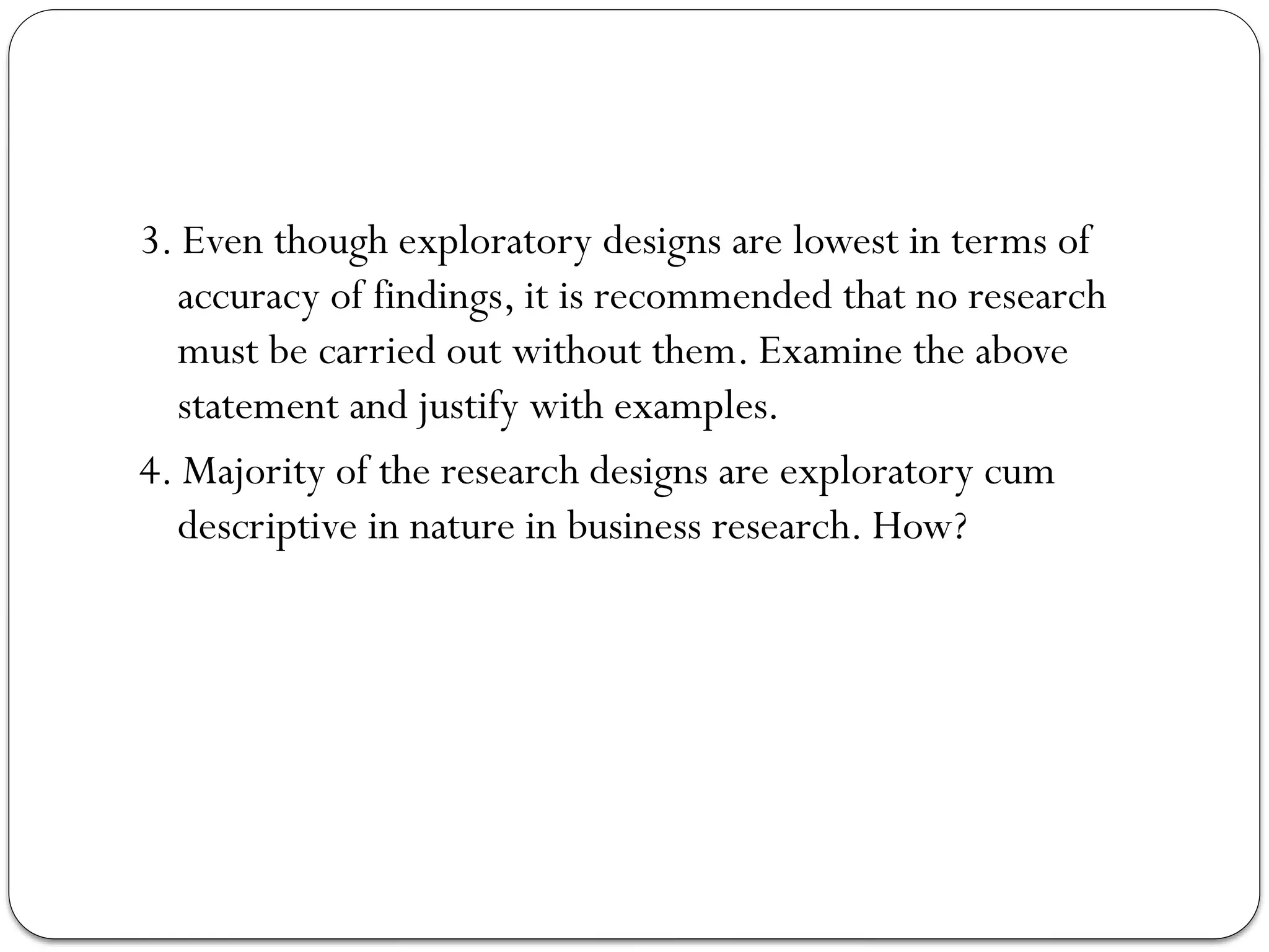 3. Even though exploratory designs are lowest in terms of
accuracy of findings, it is recommended that no research
must be carried out without them. Examine the above
statement and justify with examples.
4. Majority of the research designs are exploratory cum
descriptive in nature in business research. How?
 