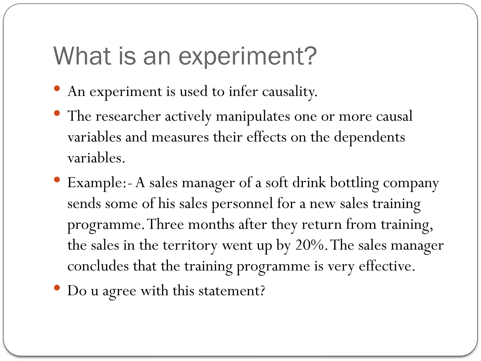 What is an experiment?
 An experiment is used to infer causality.
 The researcher actively manipulates one or more causal
variables and measures their effects on the dependents
variables.
 Example:- A sales manager of a soft drink bottling company
sends some of his sales personnel for a new sales training
programme.Three months after they return from training,
the sales in the territory went up by 20%.The sales manager
concludes that the training programme is very effective.
 Do u agree with this statement?
 