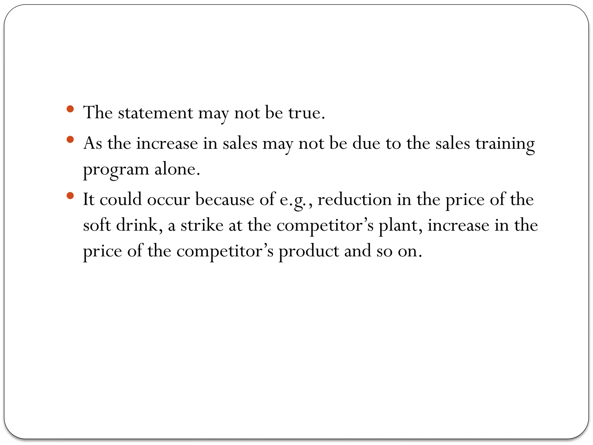  The statement may not be true.
 As the increase in sales may not be due to the sales training
program alone.
 It could occur because of e.g., reduction in the price of the
soft drink, a strike at the competitor’s plant, increase in the
price of the competitor’s product and so on.
 
