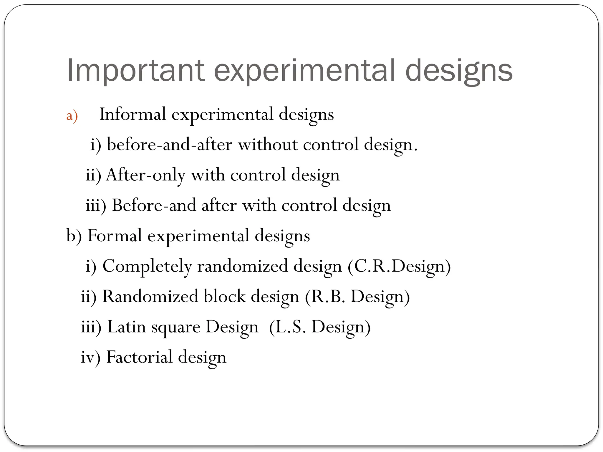 Important experimental designs
a) Informal experimental designs
i) before-and-after without control design.
ii) After-only with control design
iii) Before-and after with control design
b) Formal experimental designs
i) Completely randomized design (C.R.Design)
ii) Randomized block design (R.B. Design)
iii) Latin square Design (L.S. Design)
iv) Factorial design
 