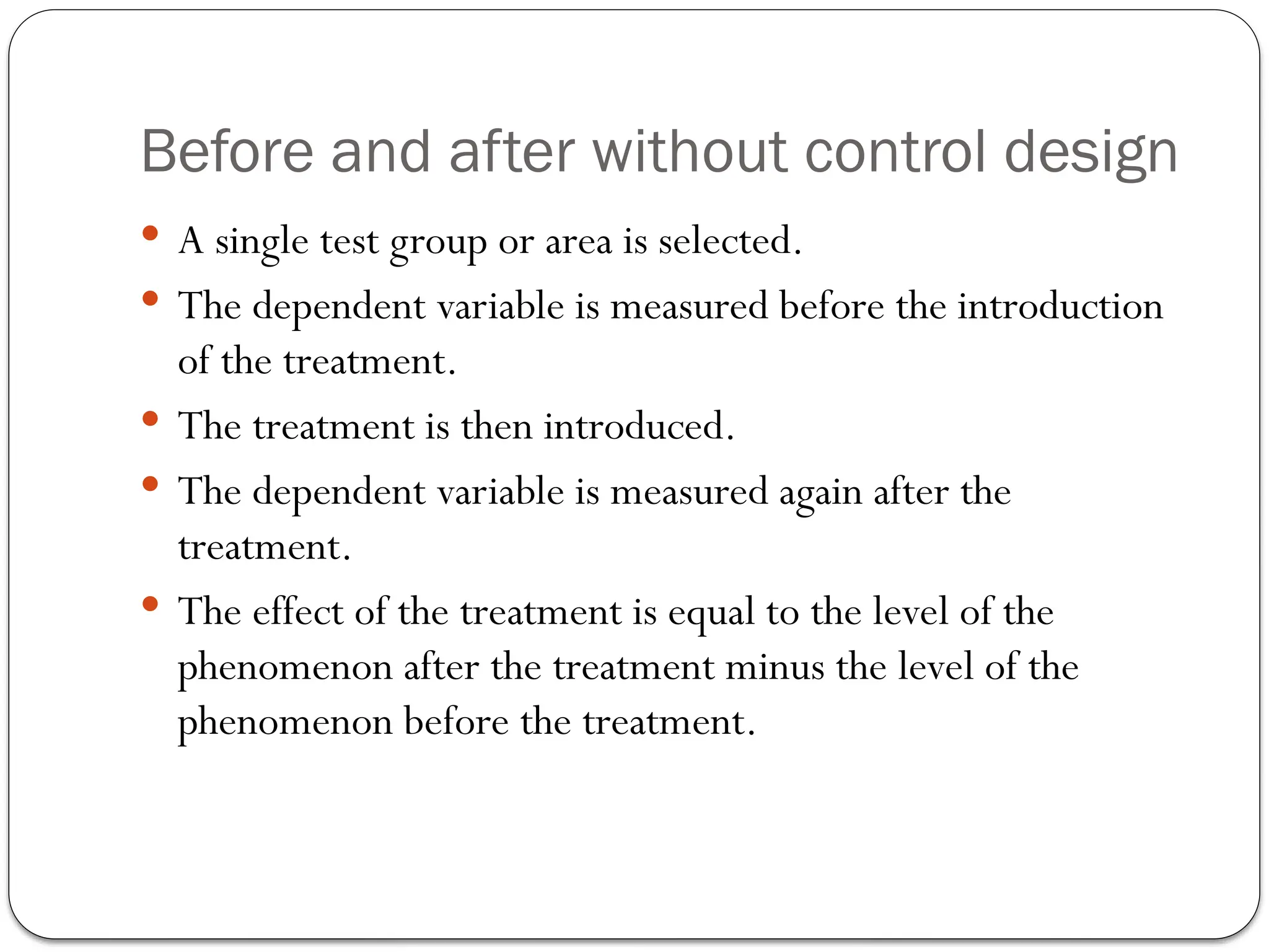 Before and after without control design
 A single test group or area is selected.
 The dependent variable is measured before the introduction
of the treatment.
 The treatment is then introduced.
 The dependent variable is measured again after the
treatment.
 The effect of the treatment is equal to the level of the
phenomenon after the treatment minus the level of the
phenomenon before the treatment.
 
