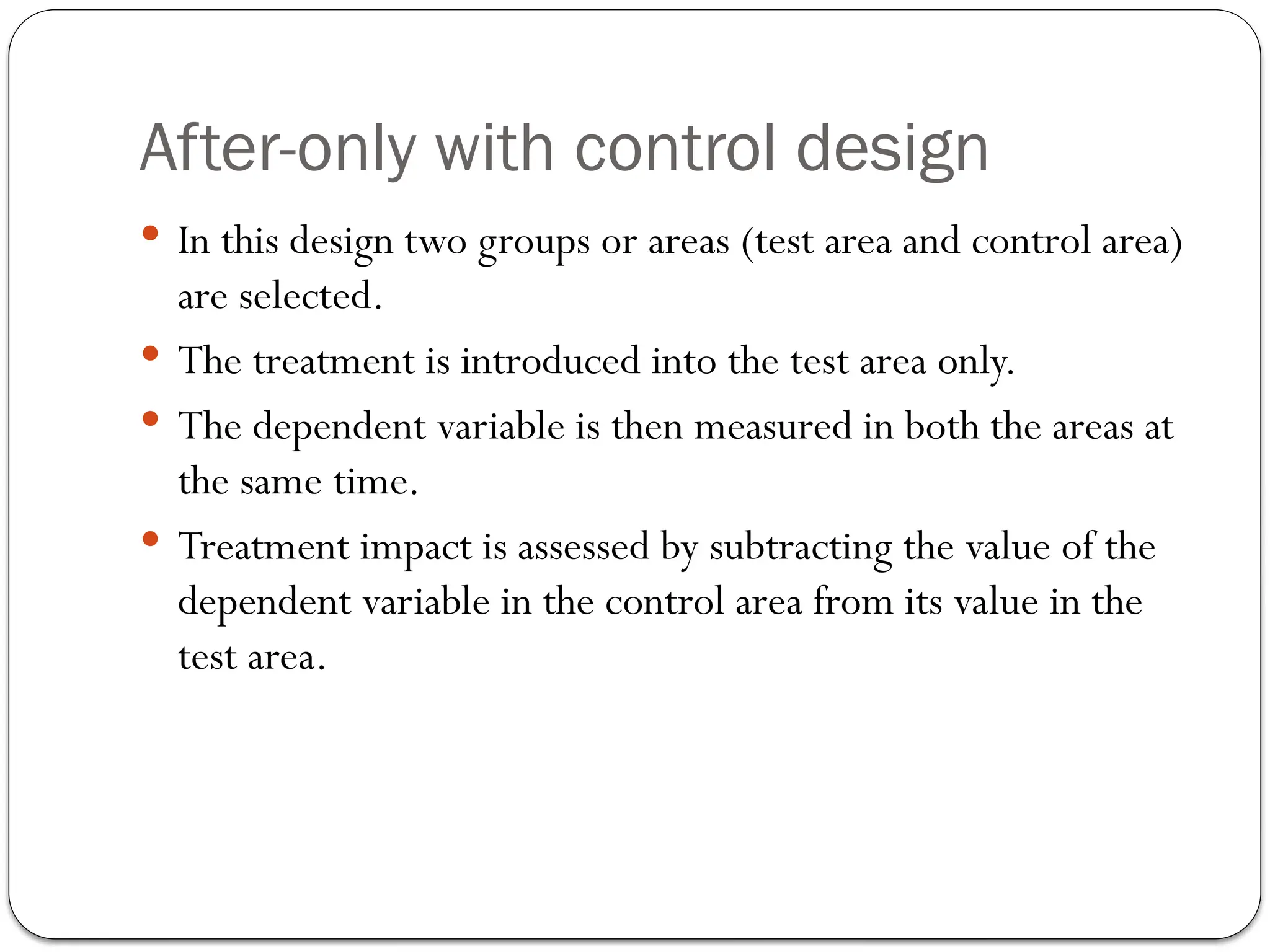 After-only with control design
 In this design two groups or areas (test area and control area)
are selected.
 The treatment is introduced into the test area only.
 The dependent variable is then measured in both the areas at
the same time.
 Treatment impact is assessed by subtracting the value of the
dependent variable in the control area from its value in the
test area.
 