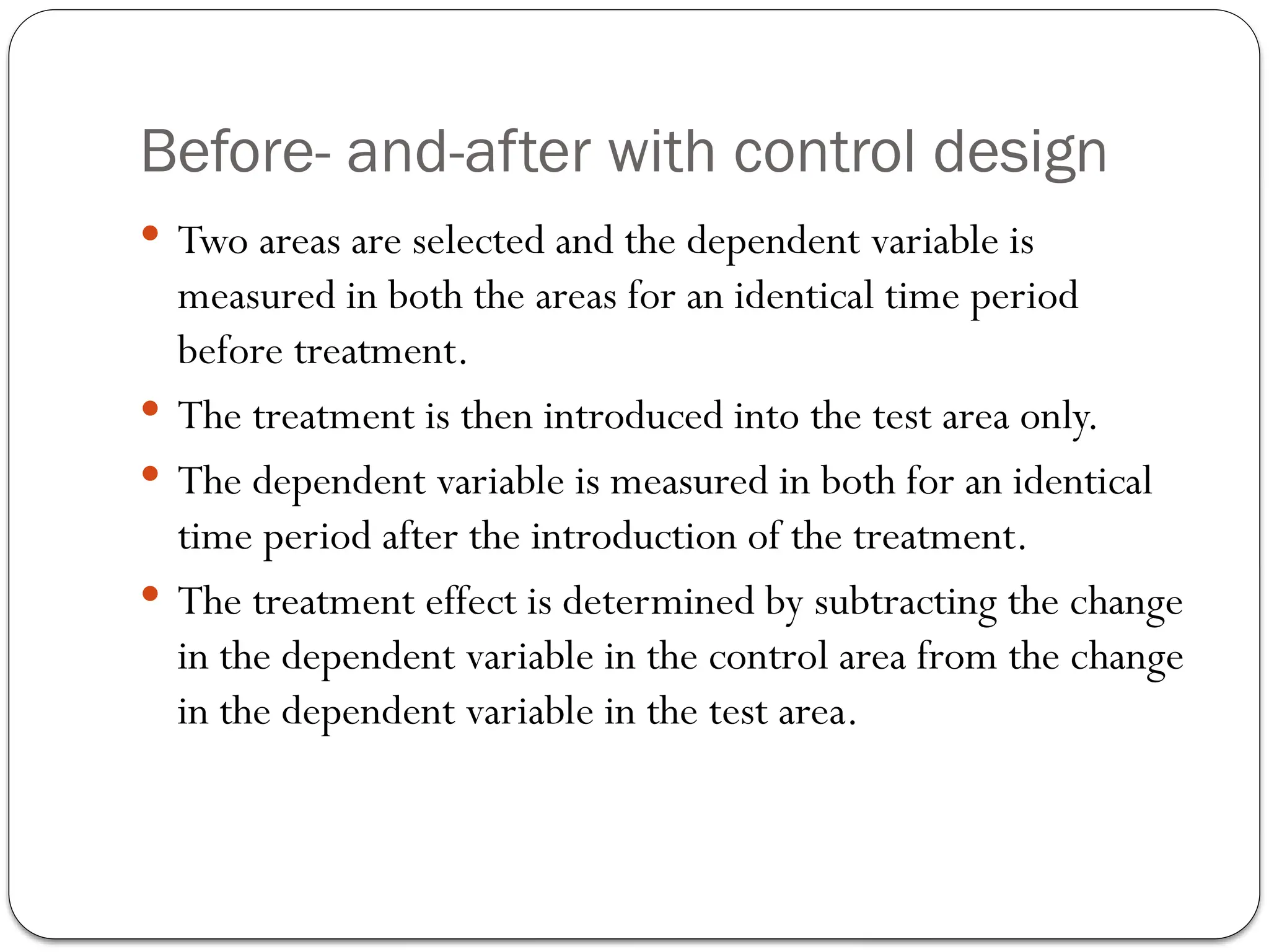 Before- and-after with control design
 Two areas are selected and the dependent variable is
measured in both the areas for an identical time period
before treatment.
 The treatment is then introduced into the test area only.
 The dependent variable is measured in both for an identical
time period after the introduction of the treatment.
 The treatment effect is determined by subtracting the change
in the dependent variable in the control area from the change
in the dependent variable in the test area.
 