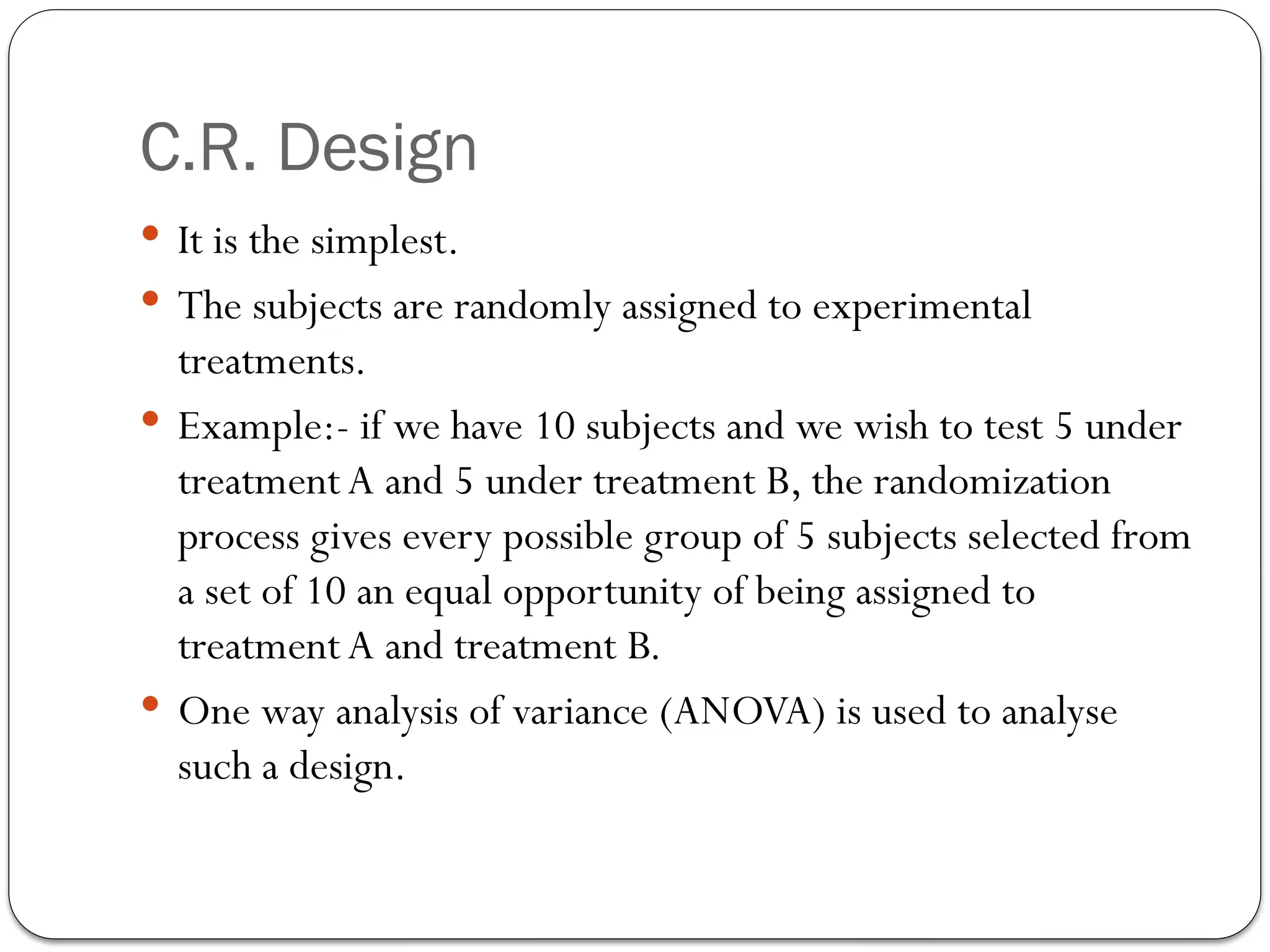 C.R. Design
 It is the simplest.
 The subjects are randomly assigned to experimental
treatments.
 Example:- if we have 10 subjects and we wish to test 5 under
treatmentA and 5 under treatment B, the randomization
process gives every possible group of 5 subjects selected from
a set of 10 an equal opportunity of being assigned to
treatmentA and treatment B.
 One way analysis of variance (ANOVA) is used to analyse
such a design.
 