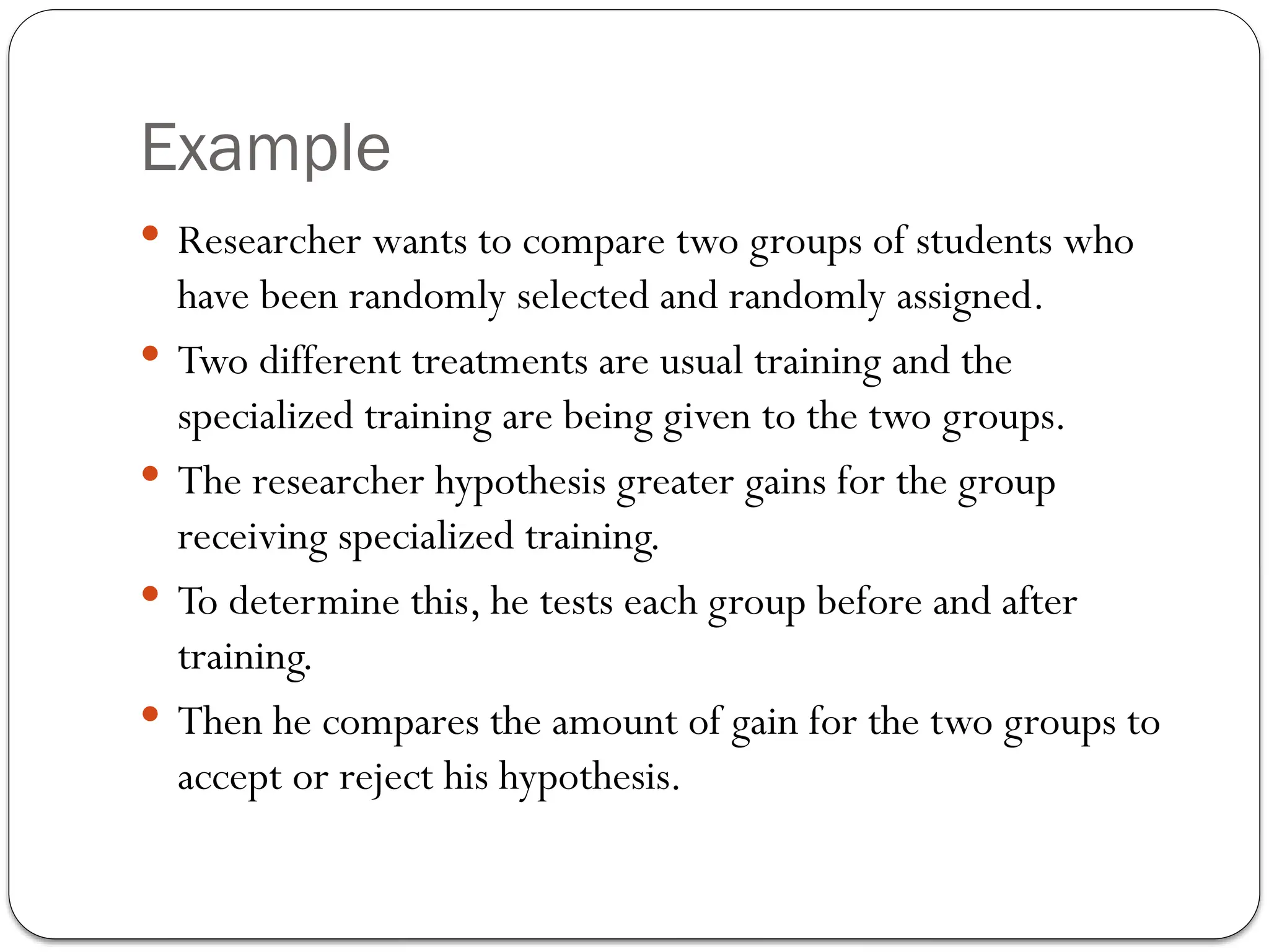 Example
 Researcher wants to compare two groups of students who
have been randomly selected and randomly assigned.
 Two different treatments are usual training and the
specialized training are being given to the two groups.
 The researcher hypothesis greater gains for the group
receiving specialized training.
 To determine this, he tests each group before and after
training.
 Then he compares the amount of gain for the two groups to
accept or reject his hypothesis.
 