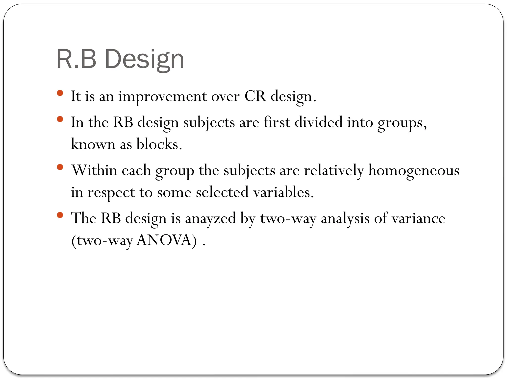 R.B Design
 It is an improvement over CR design.
 In the RB design subjects are first divided into groups,
known as blocks.
 Within each group the subjects are relatively homogeneous
in respect to some selected variables.
 The RB design is anayzed by two-way analysis of variance
(two-way ANOVA) .
 