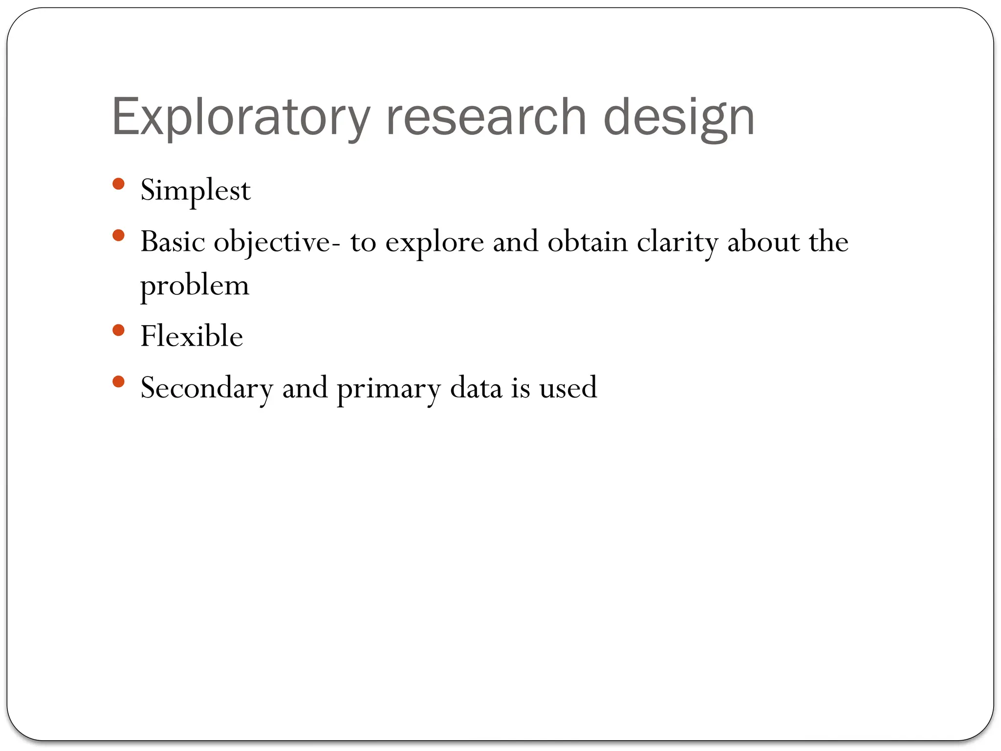 Exploratory research design
 Simplest
 Basic objective- to explore and obtain clarity about the
problem
 Flexible
 Secondary and primary data is used
 