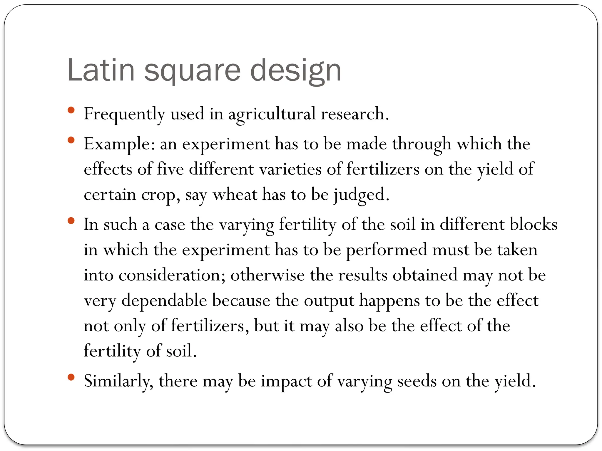 Latin square design
 Frequently used in agricultural research.
 Example: an experiment has to be made through which the
effects of five different varieties of fertilizers on the yield of
certain crop, say wheat has to be judged.
 In such a case the varying fertility of the soil in different blocks
in which the experiment has to be performed must be taken
into consideration; otherwise the results obtained may not be
very dependable because the output happens to be the effect
not only of fertilizers, but it may also be the effect of the
fertility of soil.
 Similarly, there may be impact of varying seeds on the yield.
 
