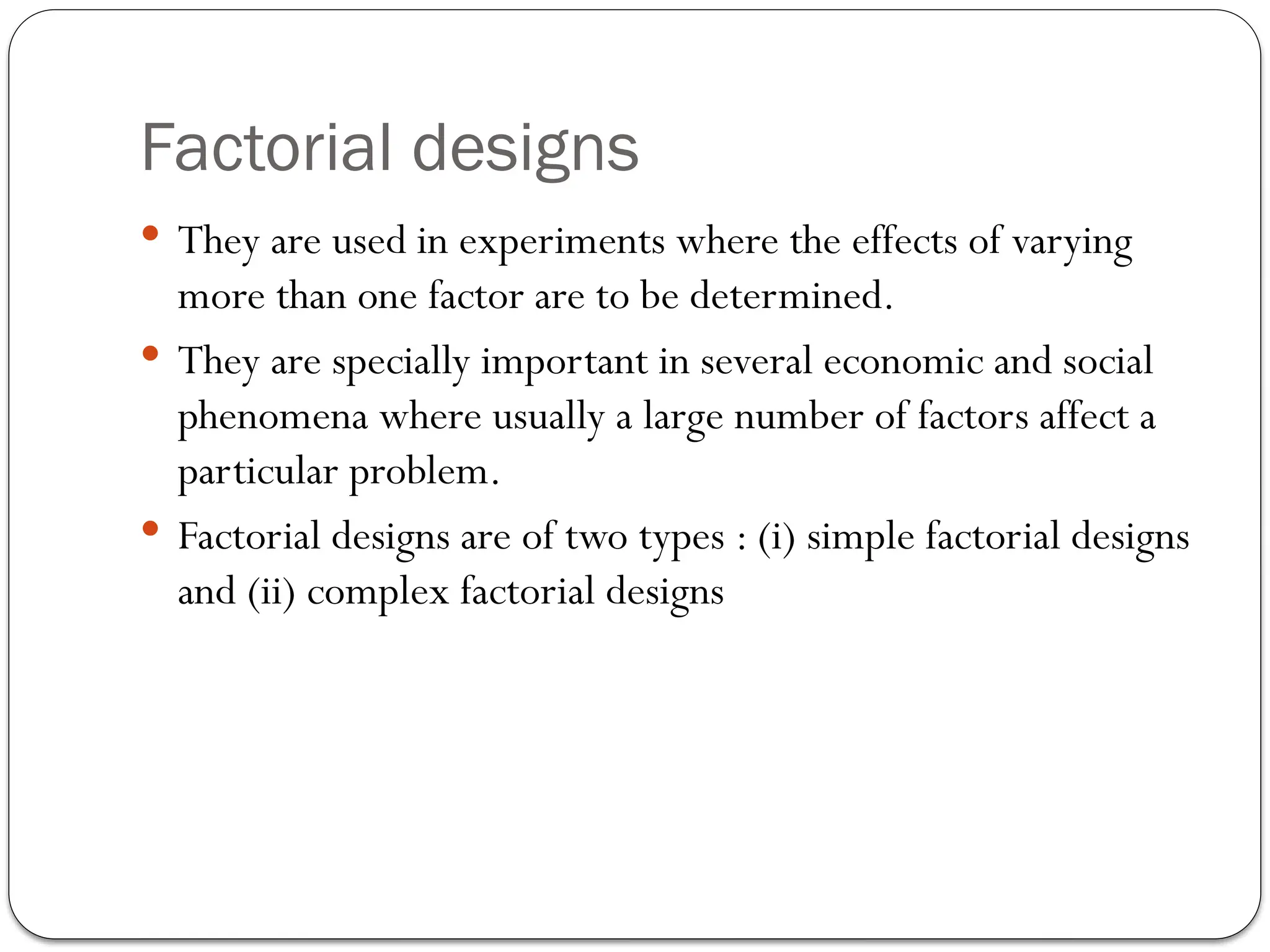 Factorial designs
 They are used in experiments where the effects of varying
more than one factor are to be determined.
 They are specially important in several economic and social
phenomena where usually a large number of factors affect a
particular problem.
 Factorial designs are of two types : (i) simple factorial designs
and (ii) complex factorial designs
 