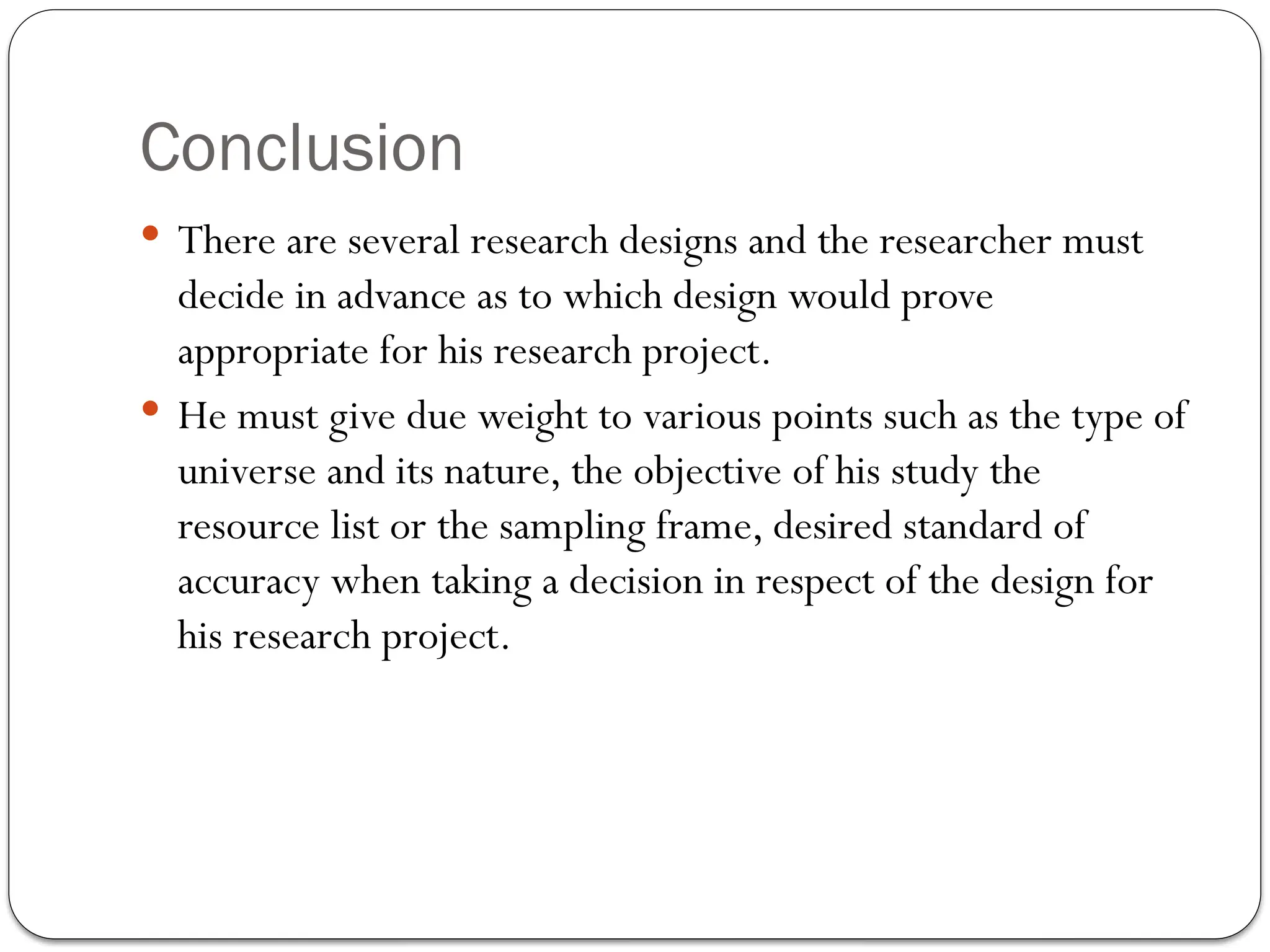 Conclusion
 There are several research designs and the researcher must
decide in advance as to which design would prove
appropriate for his research project.
 He must give due weight to various points such as the type of
universe and its nature, the objective of his study the
resource list or the sampling frame, desired standard of
accuracy when taking a decision in respect of the design for
his research project.
 